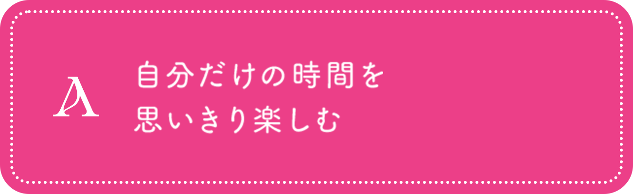 A 自分だけの時間を思いきり楽しむ